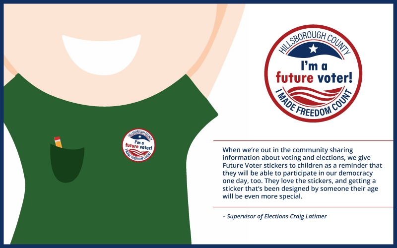 VoteHillsborough Art Contest Header Image featuring an animated kid wearing an 'I'm a future voter!" sticker and quote from Supervisor of Elections Craig Latimer. "When we’re out in the community sharing information about voting and elections, we give Future Voter stickers to children as a reminder that they will be able to participate in our democracy one day, too. They love the stickers, and getting a sticker that’s been designed by someone their age will be even more special."